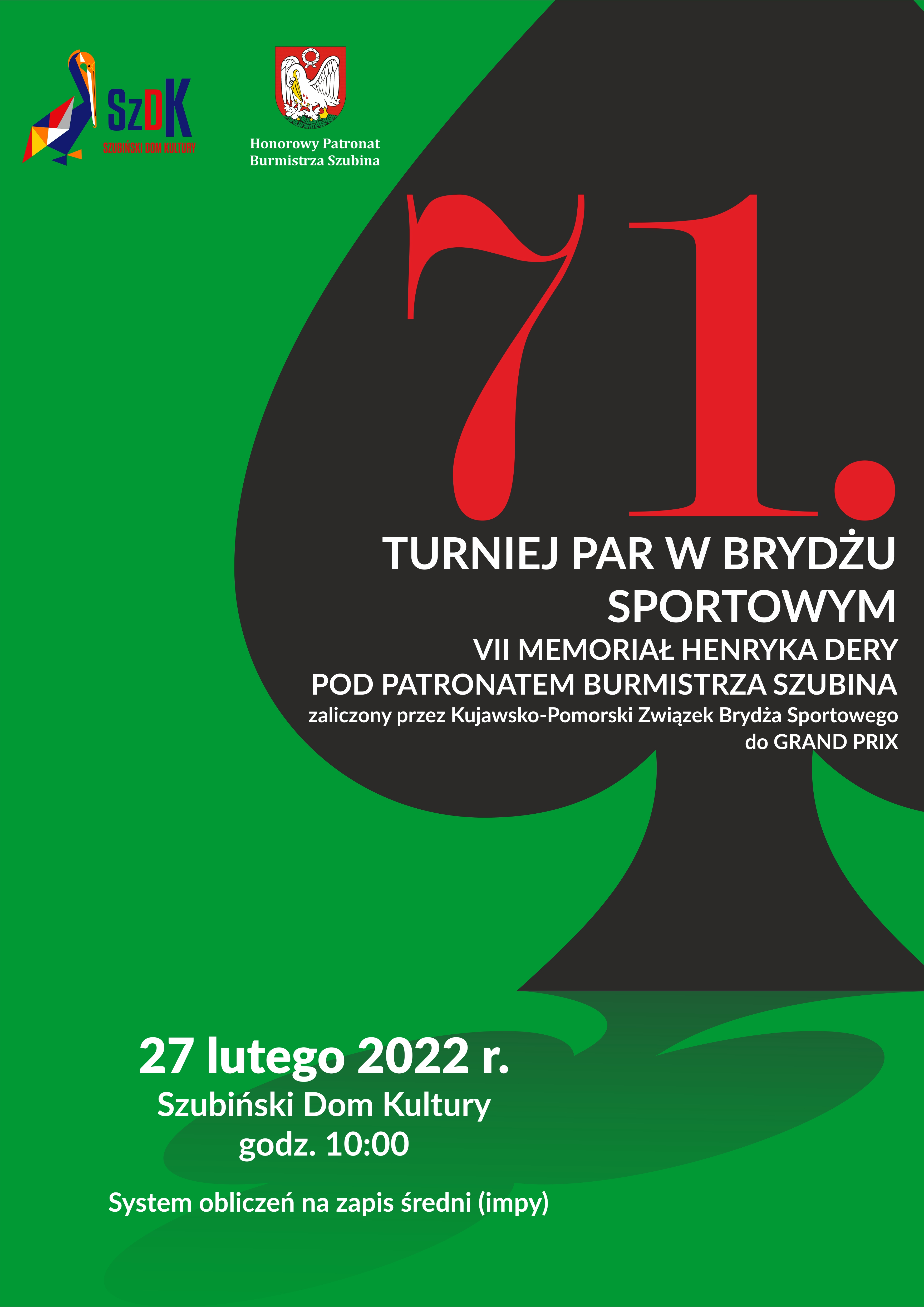 Plakat pionowy. W lewej górnej części znajduje się logo Szubińskiego Domu Kultury oraz&nbsp;herb Szubina z&nbsp;informacją o&nbsp;patronacie honorowym Burmistrza Szubina. Na zielonym tle widnieje duży fragmenty symbolu pik, który rzuca cień. Na nim widnieje czerwony napis "71." następnie w&nbsp;kolorze białym napis "Turniej Par w&nbsp;Brydżu Sportowym 7 memoriał Henryka Dery pod patronatem Burmistrza Szubina zaliczony przez Kujawsko-Pomorski Związek Brydża Sportowego do Grand Prix. Na cieniu znajduje się biały napis "27 lutego 2022 r. Szubiński Dom Kultury godzina 10" System obliczeń na&nbsp;zapis średni (impy).