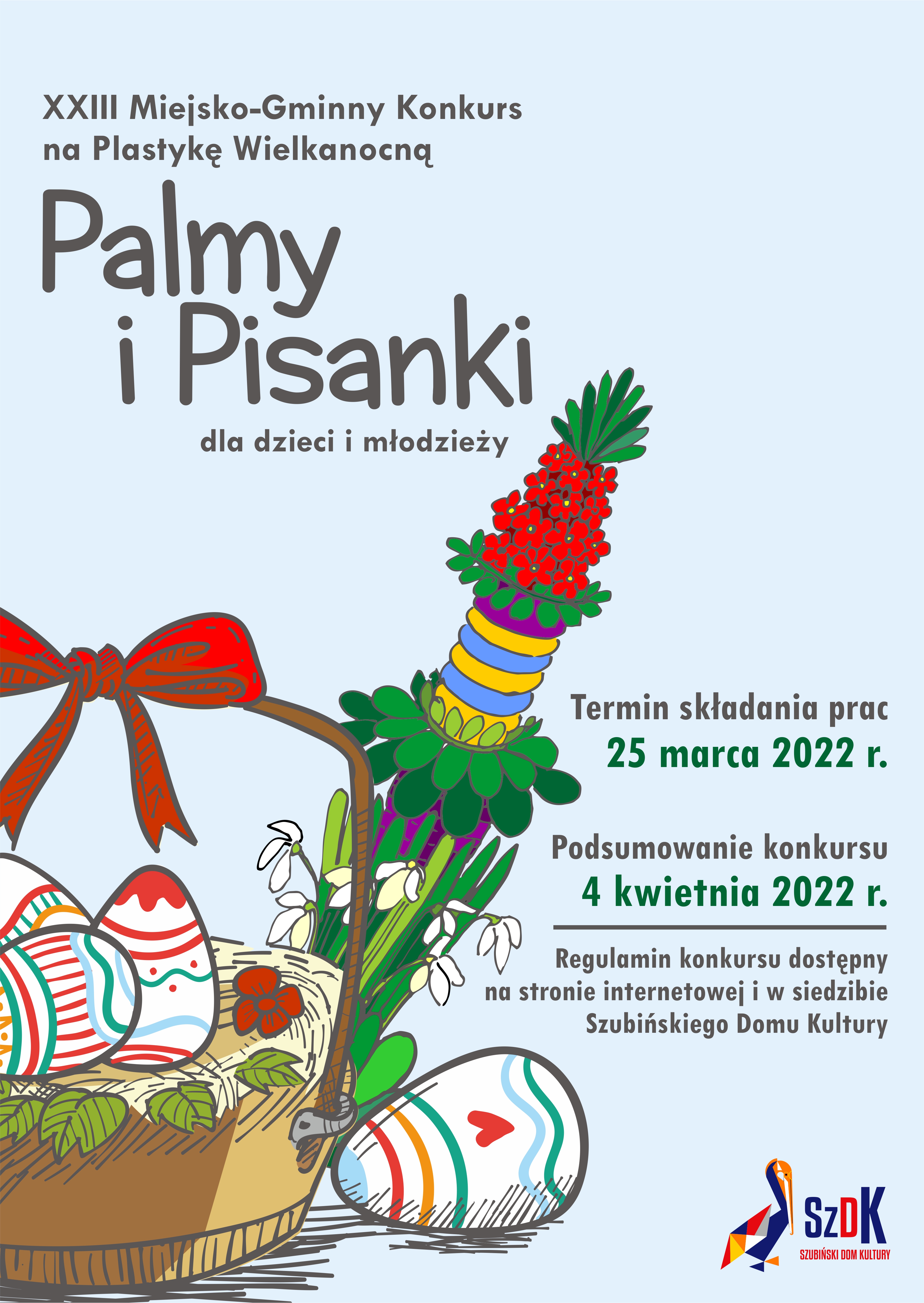 Plakat konkursu palmy i pisanki Plakat o niebieskim tle, na którym znajduje się stylizowana na rysunek ręczny grafika przedstawiająca palmę wielkanocną oraz koszyk z pisankami. Na górze widnieje napis 23 miejsko - gminny konkurs na plastykę wielkanocną palmy i pisanki dla dzieci i młodzieży. poniżej po prawej stronie znajduje się napis: termin składania prac 25 marca 2022 r. podsumowanie konkursu 4 kwietnia 2022 r.. Poniżej gruba kreska oddziela dalczy ciąg treści: Regulamin konkursu dostępny na stronie internetowej i w siedzibie Szubińskiego Domu Kultury. W prawym dolnym narożniku znajduje się logo Szubińskiego Domu Kultury.